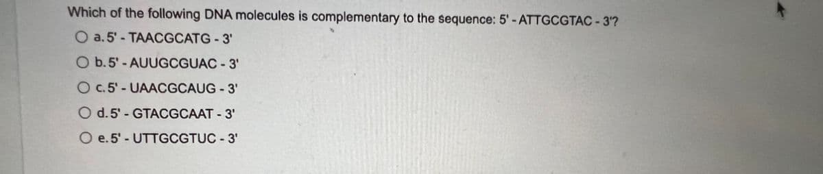 Which of the following DNA molecules is complementary to the sequence: 5'-ATTGCGTAC - 3¹?
O a. 5'-TAACGCATG-3'
O b.5'-AUUGCGUAC-3'
O c. 5'- UAACGCAUG - 3'
O d. 5'- GTACGCAAT - 3'
O e. 5'- UTTGCGTUC - 3¹