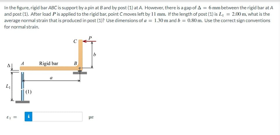 In the figure, rigid bar ABC is support by a pin at B and by post (1) at A. However, there is a gap of A = 6 mm between the rigid bar at A
and post (1). After load P is applied to the rigid bar, point C moves left by 11 mm. If the length of post (1) is L₁ = 2.00 m, what is the
average normal strain that is produced in post (1)? Use dimensions of a = 1.30 m and b = 0.80 m. Use the correct sign conventions
for normal strain.
Δ
L₁
E₁ =
A
(1)
Rigid bar
a
с
B
με