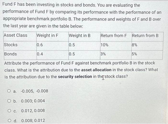 Fund F has been investing in stocks and bonds. You are evaluating the
performance of Fund F by comparing its performance with the performance of an
appropriate benchmark portfolio B. The performance and weights of F and B over
the last year are given in the table below:
Asset Class
Weight in F
Weight in B
0.6
Stocks
0.5
Bonds
0.5
Attribute the performance of Fund F against benchmark portfolio B in the stock
class. What is the attribution due to the asset allocation in the stock class? What
is the attribution due to the security selection in the stock class?
0.4
Return from F
O a. -0.005, -0.008
O b. 0.003; 0.004
O c. 0.012, 0.008
O d. 0.008; 0.012
10%
Return from B
3%
8%
5%