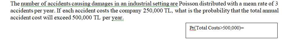 The number of accidents causing damages in an industrial setting are Poisson distributed with a mean rate of 3
accidents per year. If each accident costs the company 250,000 TL, what is the probability that the total annual
accident cost will exceed 500,000 TL per year.
Pr(Total Costs>500,000)=