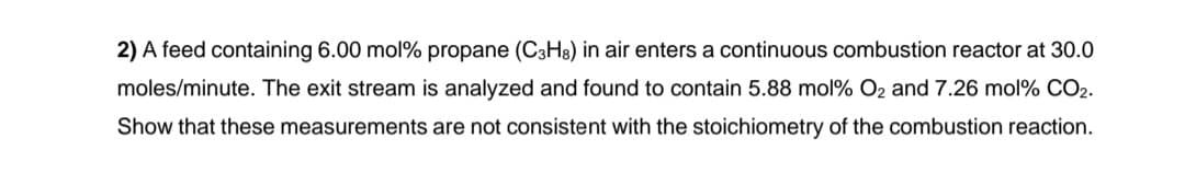 2) A feed containing 6.00 mol % propane (C3H8) in air enters a continuous combustion reactor at 30.0
moles/minute. The exit stream is analyzed and found to contain 5.88 mol % O₂ and 7.26 mol % CO2.
Show that these measurements are not consistent with the stoichiometry of the combustion reaction.