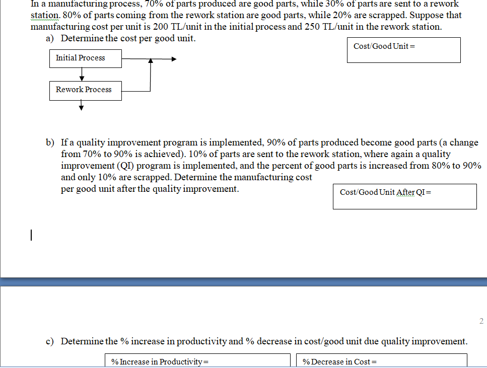 In a manufacturing process, 70% of parts produced are good parts, while 30% of parts are sent to a rework
station. 80% of parts coming from the rework station are good parts, while 20% are scrapped. Suppose that
manufacturing cost per unit is 200 TL/unit in the initial process and 250 TL/unit in the rework station.
a) Determine the cost per good unit.
Cost/Good Unit =
Initial Process
Rework Process
b) If a quality improvement program is implemented, 90% of parts produced become good parts (a change
from 70% to 90% is achieved). 10% of parts are sent to the rework station, where again a quality
improvement (QI) program is implemented, and the percent of good parts is increased from 80% to 90%
and only 10% are scrapped. Determine the manufacturing cost
per good unit after the quality improvement.
Cost/Good Unit After QI=
c) Determine the % increase in productivity and % decrease in cost/good unit due quality improvement.
% Increase in Productivity=
% Decrease in Cost =
2