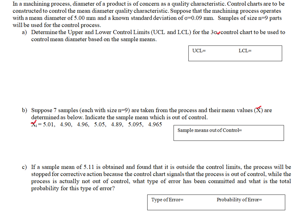 In a machining process, diameter of a product is of concern as a quality characteristic. Control charts are to be
constructed to control the mean diameter quality characteristic. Suppose that the machining process operates
with a mean diameter of 5.00 mm and a known standard deviation of o=0.09 mm. Samples of size n=9 parts
will be used for the control process.
a)
Determine the Upper and Lower Control Limits (UCL and LCL) for the 30 control chart to be used to
control mean diameter based on the sample means.
UCL=
LCL=
b) Suppose 7 samples (each with size n=9) are taken from the process and their mean values
determined as below. Indicate the sample mean which is out of control.
₁5.01, 4.90, 4.96, 5.05, 4.89, 5.095, 4.965
Sample means out of Control-
Type of Error=
c) If a sample mean of 5.11 is obtained and found that it is outside the control limits, the process will be
stopped for corrective action because the control chart signals that the process is out of control, while the
process is actually not out of control, what type of error has been committed and what is the total
probability for this type of error?
are
Probability of Error=