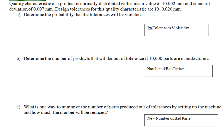 Quality characteristic of a product is normally distributed with a mean value of 10.002 mm and standard
deviation of 0.007 mm. Design tolerances for this quality characteristic are 10+0.020 mm.
a) Determine the probability that the tolerances will be violated.
Pr(Tolerances Violated)=
b) Determine the number of products that will be out of tolerance if 10,000 parts are manufactured.
Number of Bad Parts=
c) What is one way to minimize the number of parts produced out of tolerances by setting up the machine
and how much the number will be reduced?
New Number of Bad Parts=