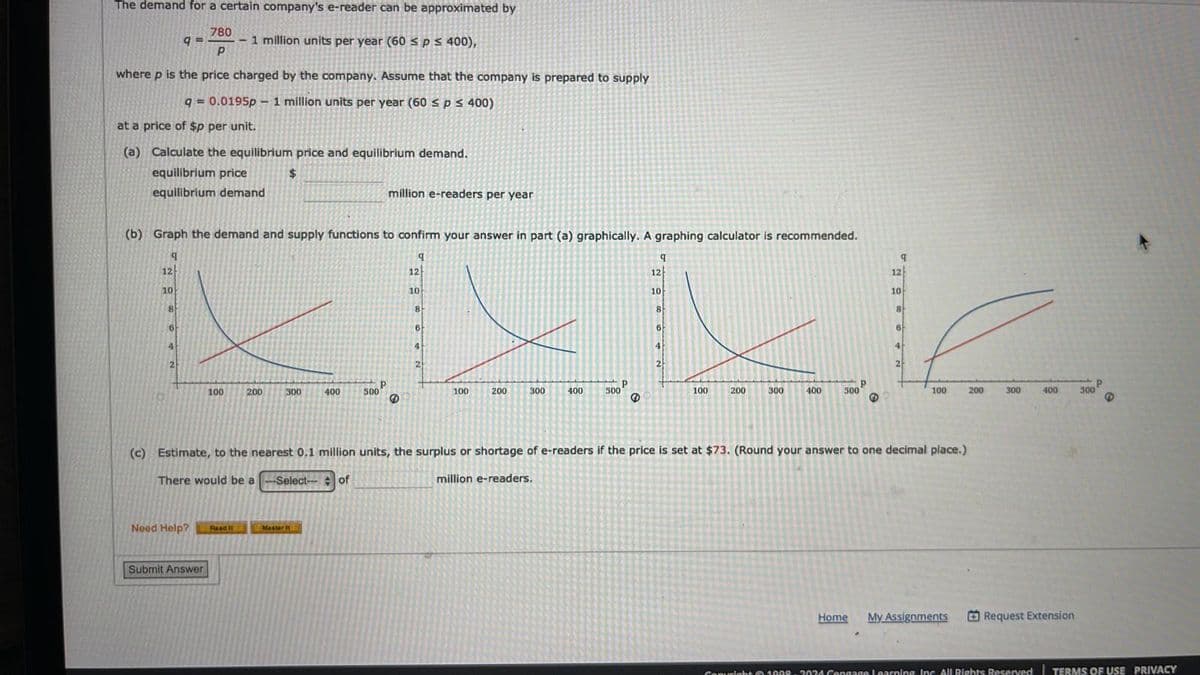 The demand for a certain company's e-reader can be approximated by
780
9= - 1 million units per year (60 ≤ p ≤ 400),
Р
where p is the price charged by the company. Assume that the company is prepared to supply
q=0.0195p 1 million units per year (60 ≤ p ≤ 400)
at a price of $p per unit.
(a)
Calculate the equilibrium price and equilibrium demand.
equilibrium price
$
equilibrium demand
12
10
(b) Graph the demand and supply functions to confirm your answer in part (a) graphically. A graphing calculator is recommended.
9
q
8
6
4
2
Need Help?
-
100
Submit Answer
Read It
200
300
400
Master it
500
million e-readers per year
P
12
10
8
6
2
100
200
300
400
500
Р
℗
q
12
10
8
2
100 200 300
400 500
Р
3
q
12
10
8
(c) Estimate, to the nearest 0.1 million units, the surplus or shortage of e-readers if the price is set at $73. (Round your answer to one decimal place.)
There would be a -Select-- of
million e-readers.
6
2
100
Home My Assignments
200
300
400
Request Extension
300
Р
6
Copyright © 1998-3034 Cengage Learning, Inc. All Rights Reserved | TERMS OF USE PRIVACY