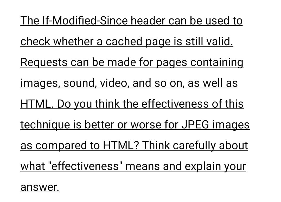 The If-Modified-Since header can be used to
check whether a cached page is still valid.
Requests can be made for pages containing
images, sound, video, and so on, as well as
HTML. Do you think the effectiveness of this
technique is better or worse for JPEG images
as compared to HTML? Think carefully about
what "effectiveness" means and explain your
answer.