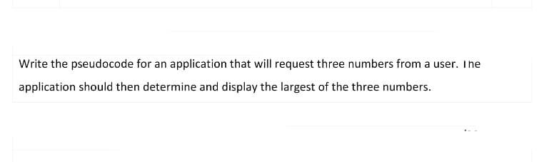 Write the pseudocode for an application that will request three numbers from a user. The
application should then determine and display the largest of the three numbers.