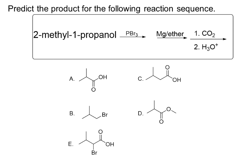 Predict the product for the following reaction sequence.
2-methyl-1-propanol PBr3
A.
LOH
a fou
B.
E.
e
Br
Br
OH
C.
D.
Mg/ether
ui
OH
fa
1. CO₂
2. H3O+