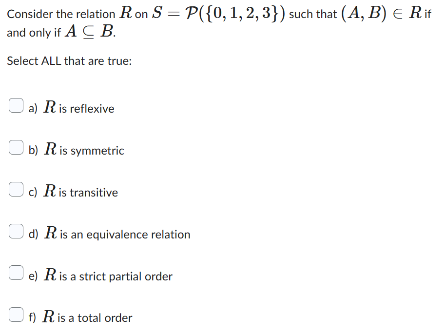 Consider the relation R on S = P({0, 1, 2, 3}) such that (A, B) = Rif
and only if ACB.
Select ALL that are true:
a) R is reflexive
b) R is symmetric
c) R is transitive
d) R is an equivalence relation
e) R is a strict partial order
f) R is a total order