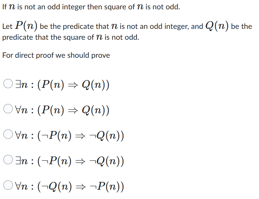 If n is not an odd integer then square of n is not odd.
Let P(n) be the predicate that is not an odd integer, and (n) be the
predicate that the square of n is not odd.
For direct proof we should prove
○‡n : (P(n) ⇒ Q(n))
○Vn : (P(n) ⇒ Q(n))
○Vn : (¬P(n) ⇒ ¬Q(n))
○³n : (¬P(n) ⇒ ¬Q(n))
Ovn: (¬Q(n) ⇒ ¬P(n))