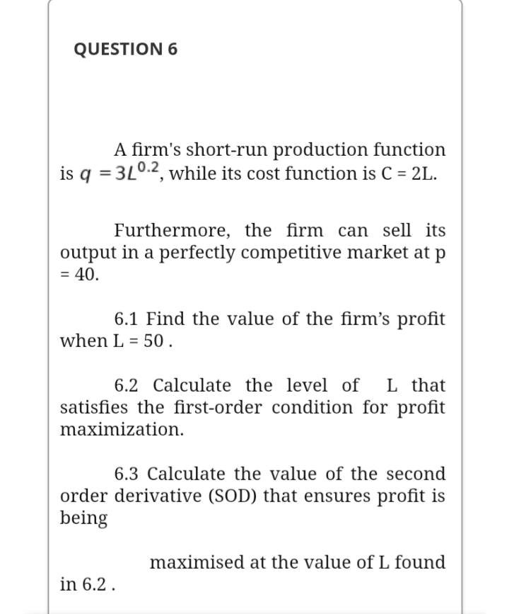 A firm's short-run production function
is q = 3L0.2, while its cost function is C = 2L.
Furthermore, the firm can sell its
output in a perfectly competitive market at p
= 40.
6.1 Find the value of the firm's profit
when L = 50.
L that
satisfies the first-order condition for profit
6.2 Calculate the level of
maximization.
6.3 Calculate the value of the second
order derivative (SOD) that ensures profit is
being
maximised at the value of L found
in 6.2 .

