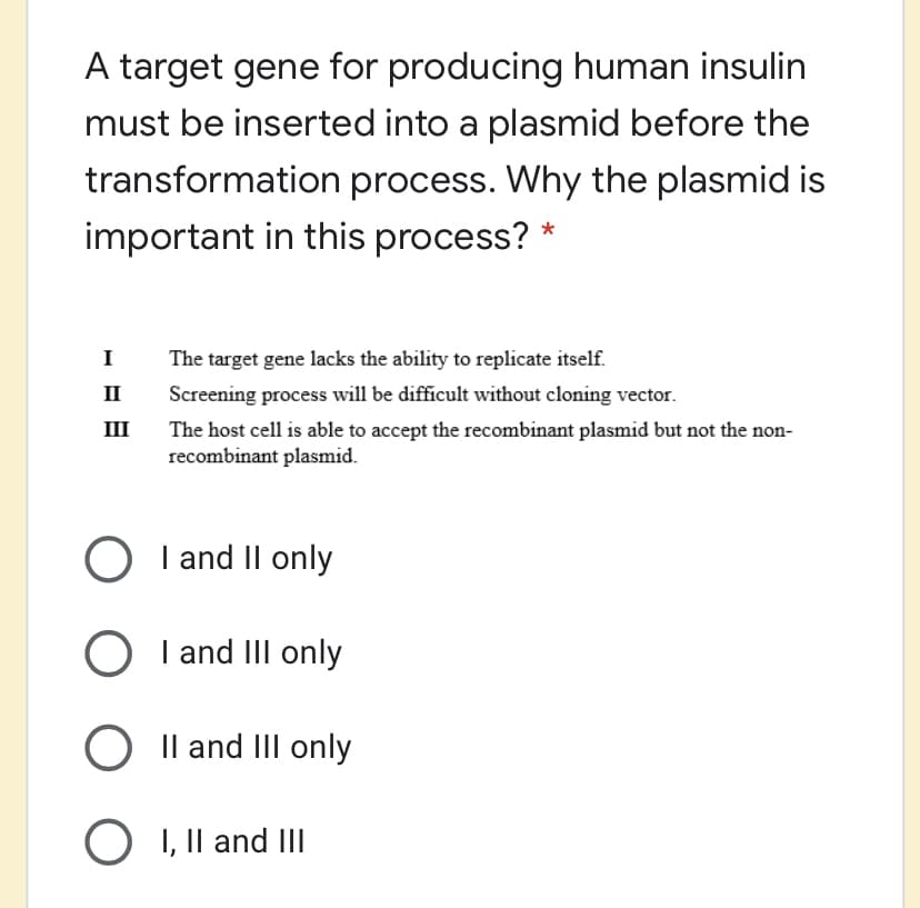 A target gene for producing human insulin
must be inserted into a plasmid before the
transformation process. Why the plasmid is
important in this process? *
I
The target gene lacks the ability to replicate itself.
II
Screening process will be difficult without cloning vector.
II
The host cell is able to accept the recombinant plasmid but not the non-
recombinant plasmid.
O I and Il only
I and III only
O Il and III only
O I, Il and III
