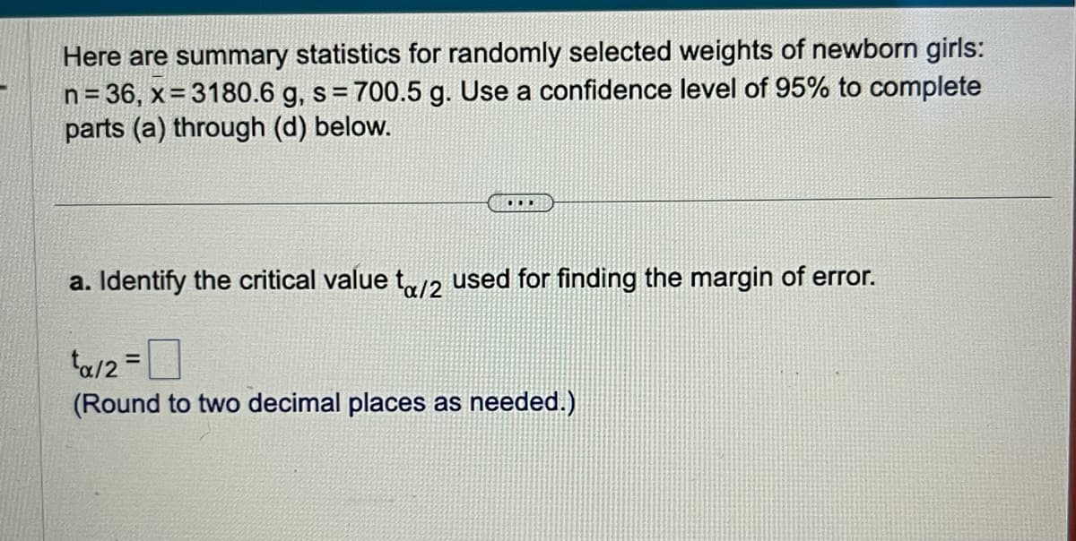 Here are summary statistics for randomly selected weights of newborn girls:
n = 36, x=3180.6 g, s = 700.5 g. Use a confidence level of 95% to complete
parts (a) through (d) below.
..
a. Identify the critical value to/2 used for finding the margin of error.
tα/2 =
(Round to two decimal places as needed.)
