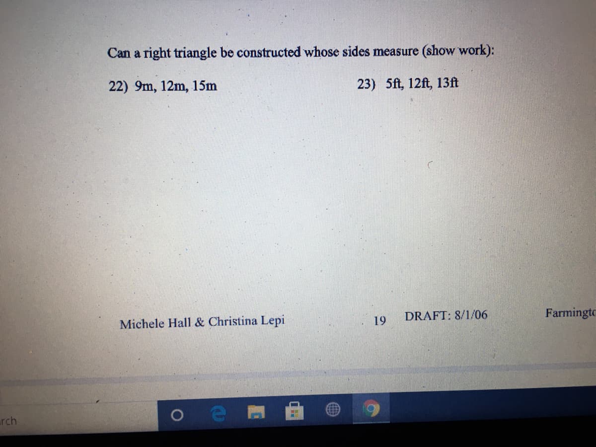 Can a right triangle be constructed whose sides measure (show work):
22) 9m, 12m, 15m
23) 5ft, 12ft, 13ft
Michele Hall & Christina Lepi
19
DRAFT: 8/1/06
Farmingto
arch
