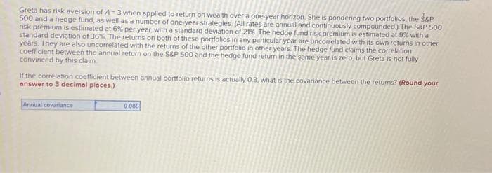 Greta has risk aversion of A=3 when applied to return on wealth over a one-year horizon. She is pondering two portfolios, the S&P
500 and a hedge fund, as well as a number of one-year strategies (All rates are annual and continuously compounded) The S&P 500
risk premium is estimated at 6% per year, with a standard deviation of 21%. The hedge fund risk premium is estimated at 9% with a
standard deviation of 36%. The returns on both of these portfolios in any particular year are uncorrelated with its own returns in other
years. They are also uncorrelated with the returns of the other portfolio in other years. The hedge fund claims the correlation
coefficient between the annual return on the S&P 500 and the hedge fund return in the same year is zero, but Greta is not fully
convinced by this claim
If the correlation coefficient between annual portfolio returns is actually 0.3, what is the covariance between the returns? (Round your
answer to 3 decimal places.)
Annual covariance
0.006