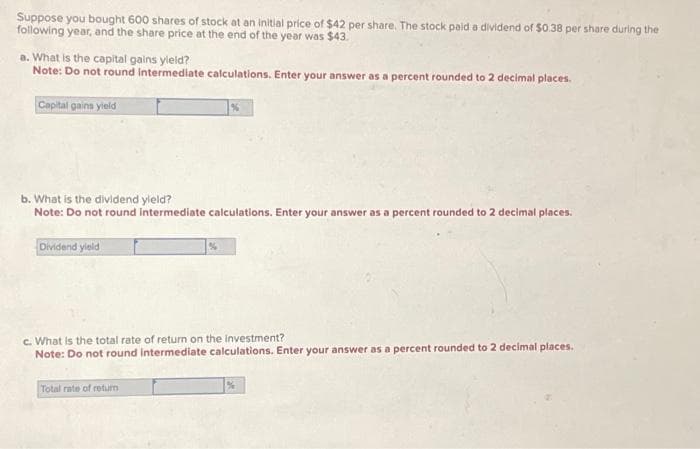 Suppose you bought 600 shares of stock at an initial price of $42 per share. The stock paid a dividend of $0.38 per share during the
following year, and the share price at the end of the year was $43.
a. What is the capital gains yield?
Note: Do not round intermediate calculations. Enter your answer as a percent rounded to 2 decimal places.
Capital gains yield
b. What is the dividend yield?
Note: Do not round intermediate calculations. Enter your answer as a percent rounded to 2 decimal places.
Dividend yield
%
c. What is the total rate of return on the investment?
Note: Do not round intermediate calculations. Enter your answer as a percent rounded to 2 decimal places.
Total rate of return
%