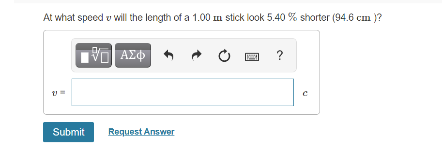 At what speed v will the length of a 1.00 m stick look 5.40 % shorter (94.6 cm )?
ΑΣΦ
?
v =
Submit
Request Answer
