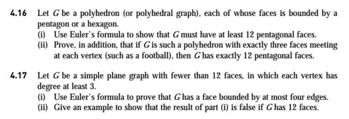 Let G be a simple plane graph with fewer than 12 faces, in which each vertex has
degree at least 3.
(i) Use Euler's formula to prove that G has a face bounded by at most four edges.
(ii) Give an example to show that the result of part (i) is false if G has 12 faces.
