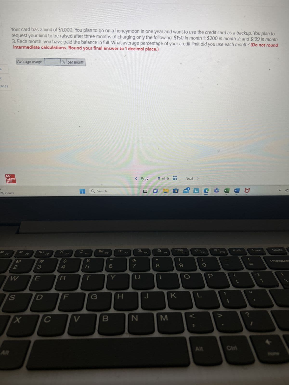 ences
2
Your card has a limit of $1,000. You plan to go on a honeymoon in one year and want to use the credit card as a backup. You plan to
request your limit to be raised after three months of charging only the following: $150 in month 1; $200 in month 2; and $199 in month
3. Each month, you have paid the balance in full. What average percentage of your credit limit did you use each month? (Do not round
intermediate calculations. Round your final answer to 1 decimal place.)
Mc
Graw
Hill
stly cloudy
F1
Average usage
2
W
S
X
E
+
D
с
% per month
X
$
R
V
F5
%
5
Q Search
G
F6
6
B
Y
H
< Prev
&
7
8
N
F8
J
5 of 5
* 00
8
I
F9
M
DO
NO
09
K
Next
F10
(
9
V
L
☀-
)
L
Alt
P
+
F12
W
PrtSc
{
[
Curi
Insert
]
Delete
Backspace