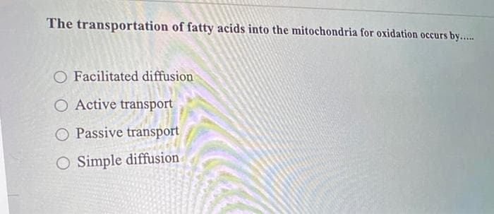 The transportation of fatty acids into the mitochondria for oxidation occurs by......
O Facilitated diffusion
O Active transport
O Passive transport
O Simple diffusion