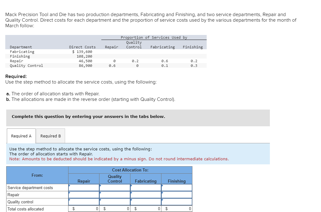 Mack Precision Tool and Die has two production departments, Fabricating and Finishing, and two service departments, Repair and
Quality Control. Direct costs for each department and the proportion of service costs used by the various departments for the month of
March follow:
Department
Fabricating
Finishing
Repair
Quality Control
Required A
Required B
Direct Costs Repair Control
$ 139,600
108, 200
46,500
86,900
Required:
Use the step method to allocate the service costs, using the following:
From:
a. The order of allocation starts with Repair.
b. The allocations are made in the reverse order (starting with Quality Control).
Service department costs
Repair
Quality control
Total costs allocated
Proportion of Services Used by
Quality
0.6
Complete this question by entering your answers in the tabs below.
$
Repair
0.2
0
0 $
Use the step method to allocate the service costs, using the following:
The order of allocation starts with Repair.
Note: Amounts to be deducted should be indicated by a minus sign. Do not round intermediate calculations.
Fabricating Finishing
Cost Allocation To:
Quality
Control
0.6
0.1
Fabricating
0 $
Finishing
0.2
0.3
0 $
0
