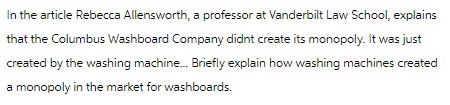 In the article Rebecca Allensworth, a professor at Vanderbilt Law School, explains
that the Columbus Washboard Company didnt create its monopoly. It was just
created by the washing machine... Briefly explain how washing machines created
a monopoly in the market for washboards.