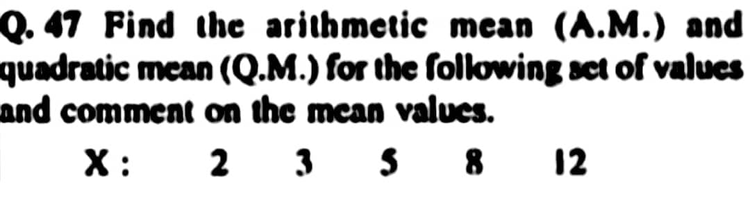 Q. 47 Find the arithmetic mean (A.M.) and
quadratic mean (Q.M.) for the following set of values
and comment on the mean values.
X:
2 3 5 8 12