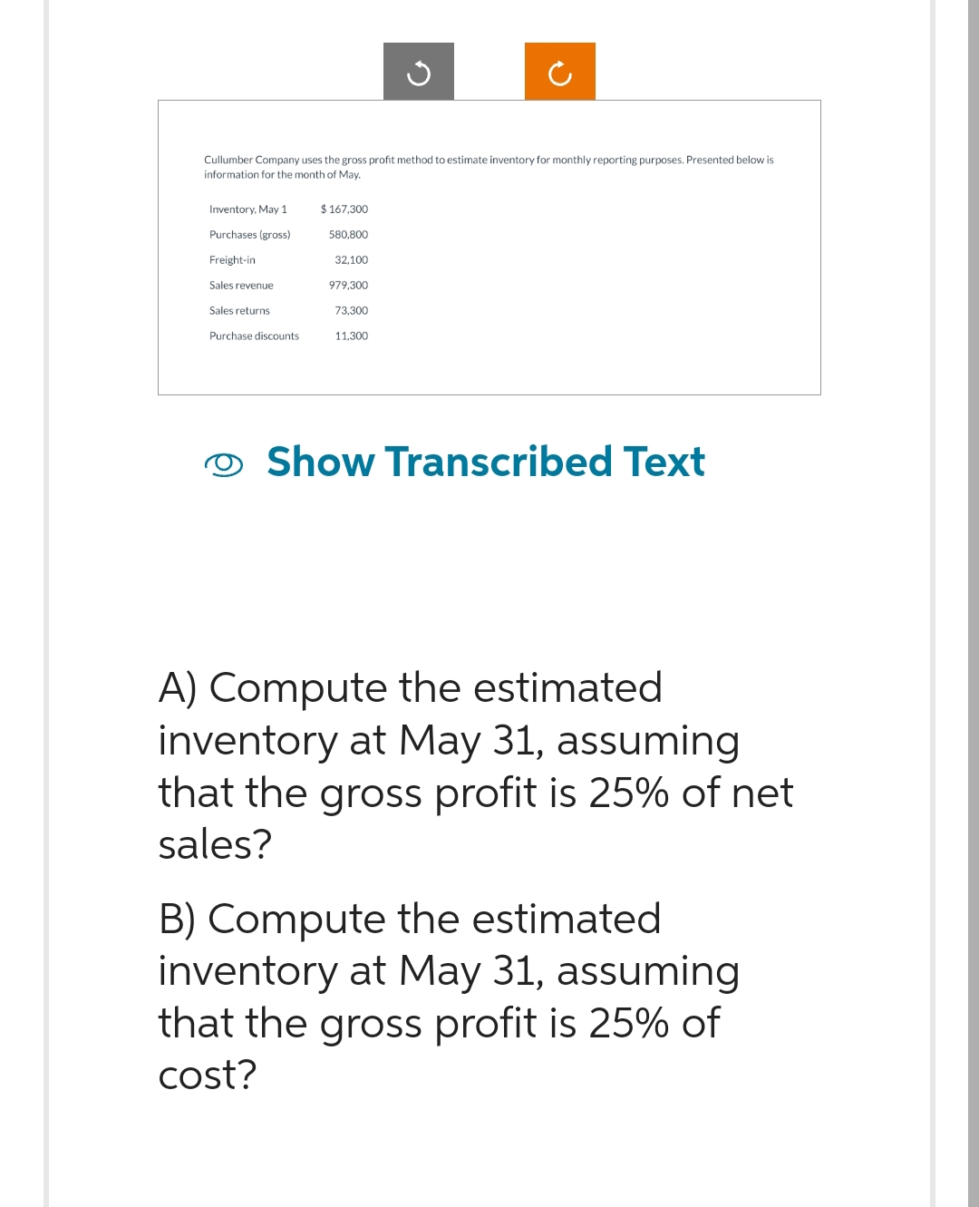 Cullumber Company uses the gross profit method to estimate inventory for monthly reporting purposes. Presented below is
information for the month of May.
Inventory, May 1
Purchases (gross)
Freight-in
Sales revenue
Sales returns
Purchase discounts
$167.300
580.800
32,100
979,300
73,300
11.300
Show Transcribed Text
A) Compute the estimated
inventory at May 31, assuming
that the gross profit is 25% of net
sales?
B) Compute the estimated
inventory at May 31, assuming
that the gross profit is 25% of
cost?