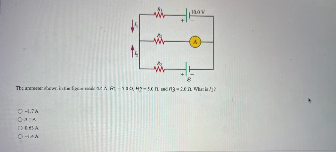 O-1.7 A
O.3.1 A
ww
O 0.63 A
O-1.4 A
Mi
R₁
10.0 V
+
E
The ammeter shown in the figure reads 4.4 A, R1 = 7.0 2, R2 = 5.0 2, and R3 = 2.0 2. What is /1?
A