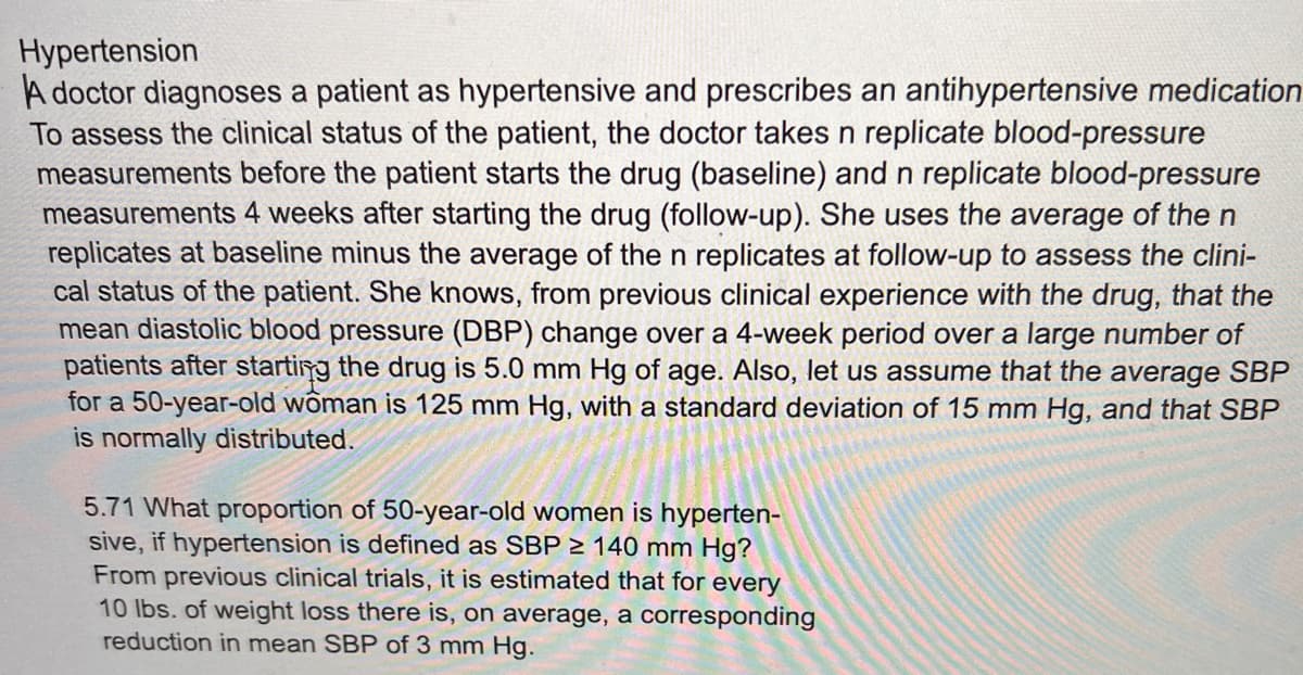 Hypertension
A doctor diagnoses a patient as hypertensive and prescribes an antihypertensive medication
To assess the clinical status of the patient, the doctor takes n replicate blood-pressure
measurements before the patient starts the drug (baseline) and n replicate blood-pressure
measurements 4 weeks after starting the drug (follow-up). She uses the average of the n
replicates at baseline minus the average of the n replicates at follow-up to assess the clini-
cal status of the patient. She knows, from previous clinical experience with the drug, that the
mean diastolic blood pressure (DBP) change over a 4-week period over a large number of
patients after starting the drug is 5.0 mm Hg of age. Also, let us assume that the average SBP
for a 50-year-old woman is 125 mm Hg, with a standard deviation of 15 mm Hg, and that SBP
is normally distributed.
5.71 What proportion of 50-year-old women is hyperten-
sive, if hypertension is defined as SBP 2 140 mm Hg?
From previous clinical trials, it is estimated that for every
10 lbs. of weight loss there is, on average, a corresponding
reduction in mean SBP of 3 mm Hg.