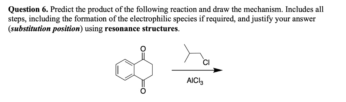 Question 6. Predict the product of the following reaction and draw the mechanism. Includes all
steps, including the formation of the electrophilic species if required, and justify your answer
(substitution position) using resonance structures.
AICI3