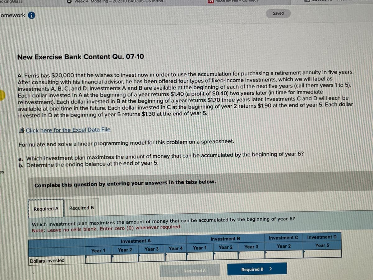 poking Glass
lomework i
es
Week 4: Modeling 202310 BAD305-US Introd
New Exercise Bank Content Qu. 07-10
Al Ferris has $20,000 that he wishes to invest now in order to use the accumulation for purchasing a retirement annuity in five years.
After consulting with his financial advisor, he has been offered four types of fixed-income investments, which we will label as
investments A, B, C, and D. Investments A and B are available at the beginning of each of the next five years (call them years 1 to 5).
Each dollar invested in A at the beginning of a year returns $1.40 (a profit of $0.40) two years later (in time for immediate
reinvestment). Each dollar invested in B at the beginning of a year returns $1.70 three years later. Investments C and D will each be
available at one time in the future. Each dollar invested in C at the beginning of year 2 returns $1.90 at the end of year 5. Each dollar
invested in D at the beginning of year 5 returns $1.30 at the end of year 5.
Click here for the Excel Data File
Formulate and solve a linear programming model for this problem on a spreadsheet.
a. Which investment plan maximizes the amount of money that can be accumulated by the beginning of year 6?
b. Determine the ending balance at the end of year 5.
Complete this question by entering your answers in the tabs below.
Required A Required B
Dollars invested
Which investment plan maximizes the amount of money that can be accumulated by the beginning of year 6?
Note: Leave no cells blank. Enter zero (0) whenever required.
Year 1
Investment A
Year 3
Year 2
Year 4
€
Year 1
Required A
Investment B
Year 2
Saved
Year 3
Required B
Investment C
Year 2
>
Investment D
Year 5