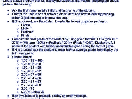 Create a Java program that will display the student's information. The program should
perform the following:
Ask the first name, middle initial and last name of the student.
• Prompt the user to select between old student and new student by pressing
either O (old student) or N (new student).
•
If O is pressed, ask the student to enter the following grades per term:
o
Prelim
Midterm
. Prefinals
o Finals
Compute the final grade of the student by using given formula: FG = ((Prelim
20%) + (Midterm 20% ) + ( Prefinals 20)+ (Finals 40 %)). Display the full
name of the student with his/her accumulated grade using the format given.
• If N is pressed, ask the student to enter his/her average grade then display the
full name grade.
Grade Format:
=
1.00 99-100
96-98
01.25
o 1.50
93-95
o 1.75
90-92
o 2.00 87-89
o 2.25=84-86
o 2.50 81-83
2.75 76-80.
o
o 3.00=75
o 5.00= Below 75
If an invalid letter is pressed, display an error message.