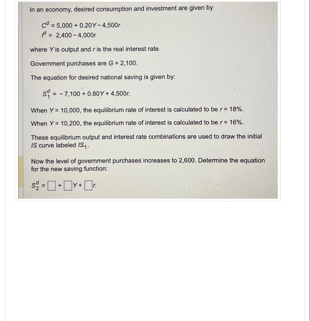 In an economy, desired consumption and investment are given by
cd=5,000+ 0.20Y-4,500r
= 2,400 4,000r
where Y is output and r is the real interest rate.
Government purchases are G = 2,100.
The equation for desired national saving is given by:
S=7,100+ 0.80Y+ 4,500r.
When Y=10,000, the equilibrium rate of interest is calculated to be r = 18%.
When Y= 10,200, the equilibrium rate of interest is calculated to be r = 16%.
These equilibrium output and interest rate combinations are used to draw the initial
IS curve labeled /S1.
Now the level of government purchases increases to 2,600. Determine the equation
for the new saving function:
S = +Y+r.
☐