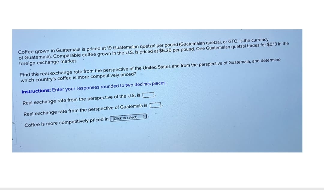 Coffee grown in Guatemala is priced at 19 Guatemalan quetzal per pound (Guatemalan quetzal, or GTQ, is the currency
of Guatemala). Comparable coffee grown in the U.S. is priced at $6.20 per pound. One Guatemalan quetzal trades for $0.13 in the
foreign exchange market.
Find the real exchange rate from the perspective of the United States and from the perspective of Guatemala, and determine
which country's coffee is more competitively priced?
Instructions: Enter your responses rounded to two decimal places.
Real exchange rate from the perspective of the U.S. is ☐
Real exchange rate from the perspective of Guatemala is
Coffee is more competitively priced in (Click to select)