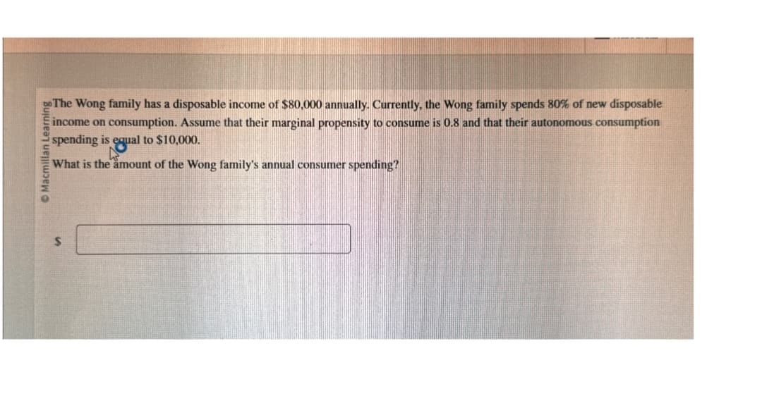$
Macmillan Learning
The Wong family has a disposable income of $80,000 annually. Currently, the Wong family spends 80% of new disposable
income on consumption. Assume that their marginal propensity to consume is 0.8 and that their autonomous consumption
spending is equal to $10,000.
What is the amount of the Wong family's annual consumer spending?