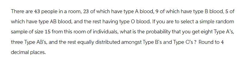 There are 43 people in a room, 23 of which have type A blood, 9 of which have type B blood, 5 of
which have type AB blood, and the rest having type O blood. If you are to select a simple random
sample of size 15 from this room of individuals, what is the probability that you get eight Type A's,
three Type AB's, and the rest equally distributed amongst Type B's and Type O's? Round to 4
decimal places.