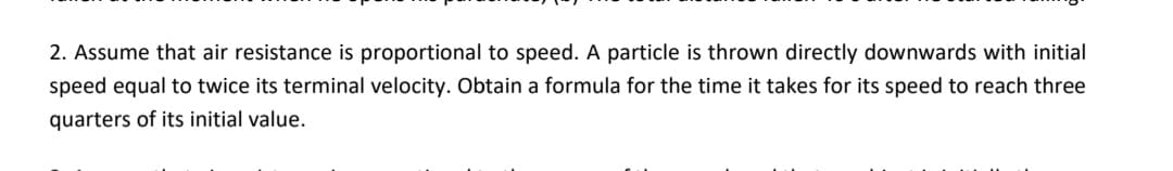 2. Assume that air resistance is proportional to speed. A particle is thrown directly downwards with initial
speed equal to twice its terminal velocity. Obtain a formula for the time it takes for its speed to reach three
quarters of its initial value.