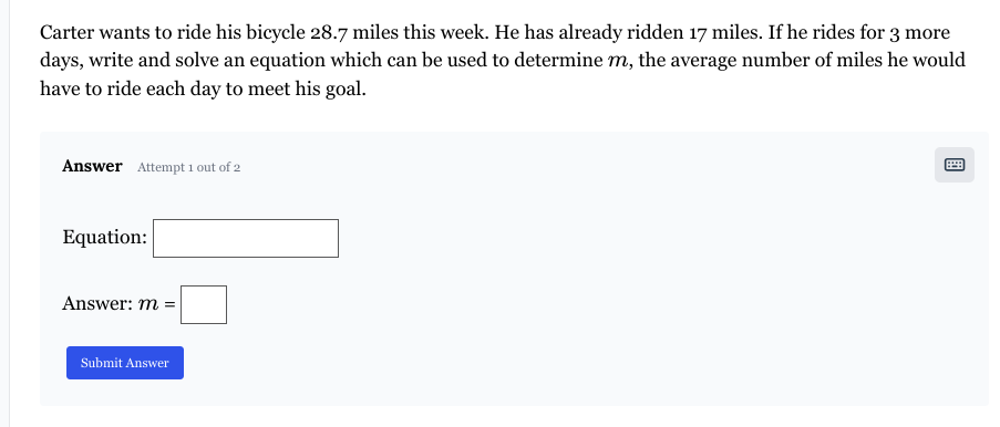 Carter wants to ride his bicycle 28.7 miles this week. He has already ridden 17 miles. If he rides for 3 more
days, write and solve an equation which can be used to determine m, the average number of miles he would
have to ride each day to meet his goal.
Answer Attempt 1 out of 2
Equation:
Answer: m =
Submit Answer