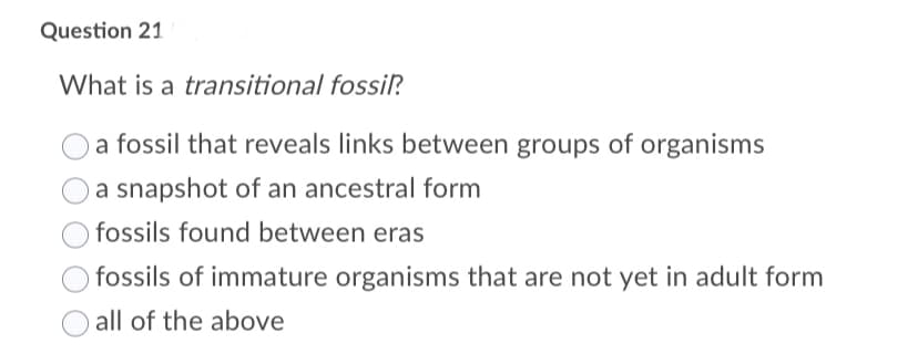 Question 21
What is a transitional fossilP.
a fossil that reveals links between groups of organisms
a snapshot of an ancestral form
fossils found between eras
fossils of immature organisms that are not yet in adult form
all of the above
