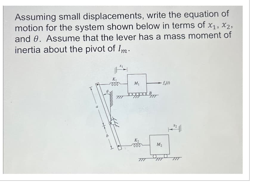 Assuming small displacements, write the equation of
motion for the system shown below in terms of x₁, x₂,
х1, х2,
and 0. Assume that the lever has a mass moment of
inertia about the pivot of Im.
K₁
000
M₁
K₂
000
777
-fa(1)
M₂