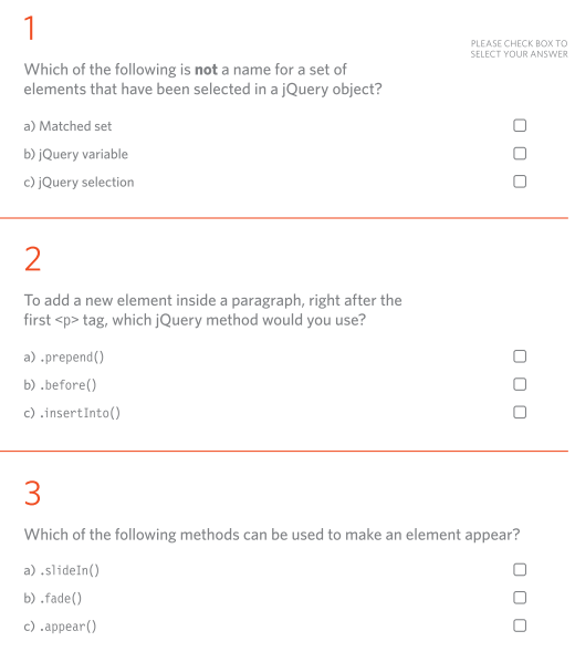 1
Which of the following is not a name for a set of
elements that have been selected in a jQuery object?
a) Matched set
b) jQuery variable
c) jQuery selection
2
To add a new element inside a paragraph, right after the
first <p> tag, which jQuery method would you use?
a) .prepend()
b) .before()
c).insertInto()
PLEASE CHECK BOX TO
SELECT YOUR ANSWER
000
000
3
Which of the following methods can be used to make an element appear?
a) .slideIn()
b).fade()
c) .appear()