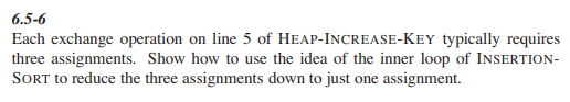 6.5-6
Each exchange operation on line 5 of HEAP-INCREASE-KEY typically requires
three assignments. Show how to use the idea of the inner loop of INSERTION-
SORT to reduce the three assignments down to just one assignment.