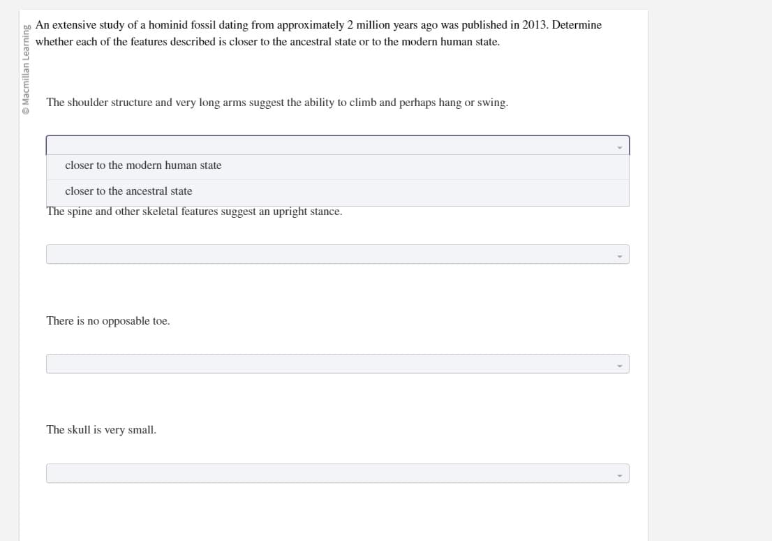 Ⓒ Macmillan Learning
An extensive study of a hominid fossil dating from approximately 2 million years ago was published in 2013. Determine
whether each of the features described is closer to the ancestral state or to the modern human state.
The shoulder structure and very long arms suggest the ability to climb and perhaps hang or swing.
closer to the modern human state
closer to the ancestral state
The spine and other skeletal features suggest an upright stance.
There is no opposable toe.
The skull is very small.