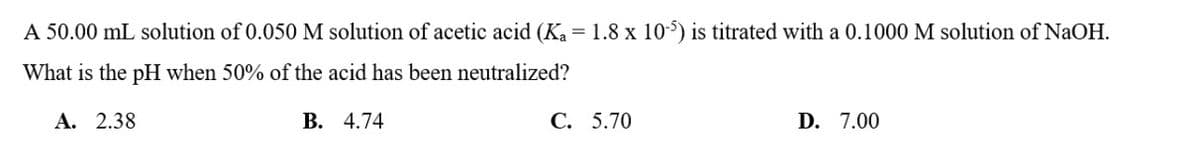 A 50.00 mL solution of 0.050 M solution of acetic acid (K₁ = 1.8 x 105) is titrated with a 0.1000 M solution of NaOH.
What is the pH when 50% of the acid has been neutralized?
A. 2.38
B. 4.74
C. 5.70
D. 7.00