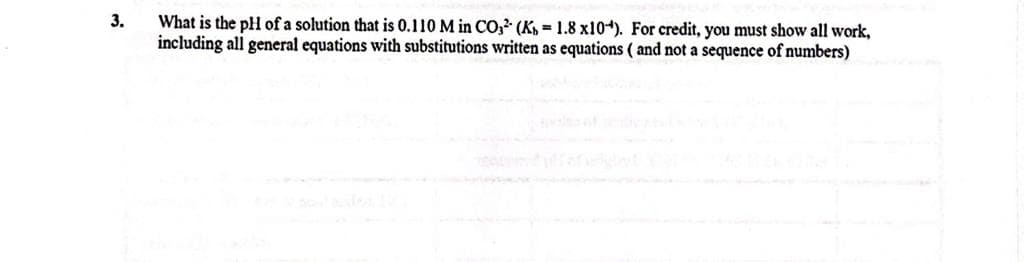 3.
What is the pH of a solution that is 0.110 M in CO, (K 1.8 x104). For credit, you must show all work,
including all general equations with substitutions written as equations (and not a sequence of numbers)