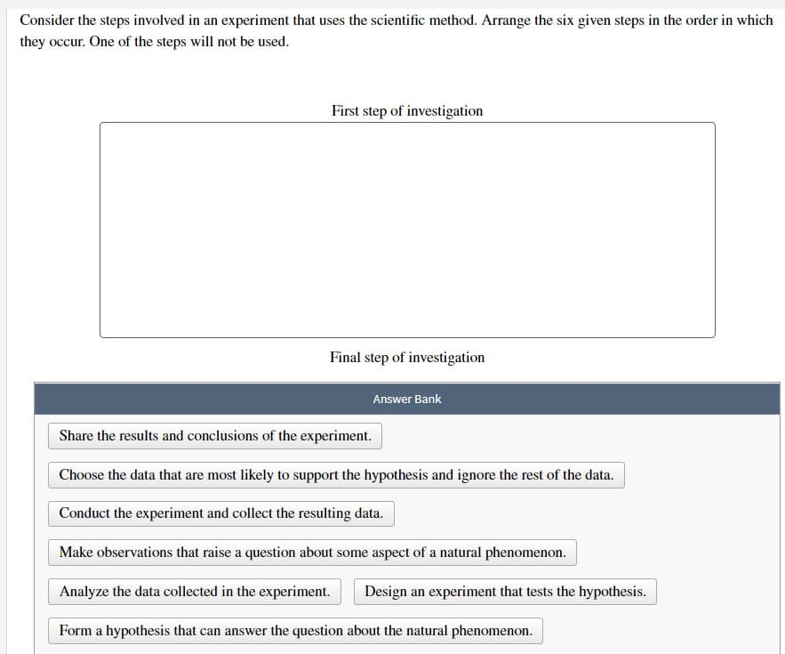 Consider the steps involved in an experiment that uses the scientific method. Arrange the six given steps in the order in which
they occur. One of the steps will not be used.
First step of investigation
Final step of investigation
Answer Bank
Share the results and conclusions of the experiment.
Choose the data that are most likely to support the hypothesis and ignore the rest of the data.
Conduct the experiment and collect the resulting data.
Make observations that raise a question about some aspect of a natural phenomenon.
Analyze the data collected in the experiment.
Form a hypothesis that can answer the question about the natural phenomenon.
Design an experiment that tests the hypothesis.