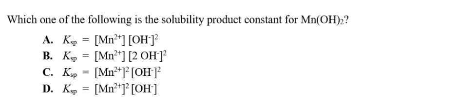 Which one of the following is the solubility product constant for Mn(OH)2?
[Mn²+] [OH-]²
[Mn²+] [2 OH-]²
C. Ksp
[Mn²+]² [OH-]²
D. Ksp = [Mn²+]² [OH-]
A. Ksp
B. Ksp
=
=
=