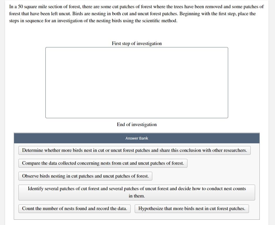 In a 50 square mile section of forest, there are some cut patches of forest where the trees have been removed and some patches of
forest that have been left uncut. Birds are nesting in both cut and uncut forest patches. Beginning with the first step, place the
steps in sequence for an investigation of the nesting birds using the scientific method.
First step of investigation
End of investigation
Answer Bank
Determine whether more birds nest in cut or uncut forest patches and share this conclusion with other researchers.
Compare the data collected concerning nests from cut and uncut patches of forest.
Observe birds nesting in cut patches and uncut patches of forest.
Identify several patches of cut forest and several patches of uncut forest and decide how to conduct nest counts
in them.
Count the number of nests found and record the data.
Hypothesize that more birds nest in cut forest patches.