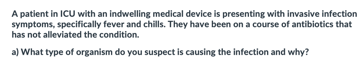 A patient in ICU with an indwelling medical device is presenting with invasive infection
symptoms, specifically fever and chills. They have been on a course of antibiotics that
has not alleviated the condition.
a) What type of organism do you suspect is causing the infection and why?